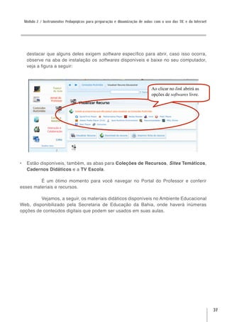 Módulo 2 / Instrumentos Pedagógicos para preparação e dinamização de aulas com o uso das TIC e da Internet




   destacar que alguns deles exigem software específico para abrir, caso isso ocorra,
   observe na aba de instalação os softwares disponíveis e baixe no seu computador,
   veja a figura a seguir:



                                                                           Ao clicar no link abrirá as
                                                                           opções de softwares livre.




•	 Estão disponíveis, também, as abas para Coleções de Recursos, Sites Temáticos,
   Cadernos Didáticos e a TV Escola.

         É um ótimo momento para você navegar no Portal do Professor e conferir
esses materiais e recursos.

         Vejamos, a seguir, os materiais didáticos disponíveis no Ambiente Educacional
Web, disponibilizado pela Secretaria de Educação da Bahia, onde haverá inúmeras
opções de conteúdos digitais que podem ser usados em suas aulas.




                                                                                                              37
 