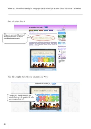 Módulo 2 / Instrumentos Pedagógicos para preparação e dinamização de aulas com o uso das TIC e da Internet




     Tela inicial do Portal




Clique em Ambiente Educacional
Web para selecionar os objetos
educacionais e conteúdos!




     Tela de seleção do Ambiente Educacional Web.




      Em cada peça haverá conteúdos que
      poderão fazer parte de seu plano de aula,
      acesse para conhecê-los!




38
 