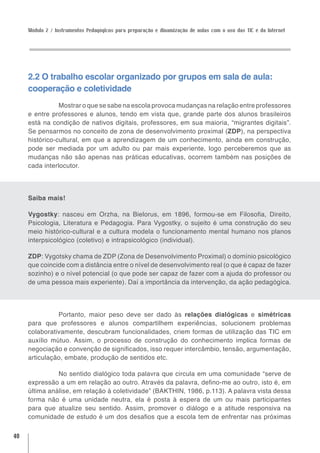 Módulo 2 / Instrumentos Pedagógicos para preparação e dinamização de aulas com o uso das TIC e da Internet




     2.2 O trabalho escolar organizado por grupos em sala de aula:
     cooperação e coletividade
                Mostrar o que se sabe na escola provoca mudanças na relação entre professores
     e entre professores e alunos, tendo em vista que, grande parte dos alunos brasileiros
     está na condição de nativos digitais, professores, em sua maioria, “migrantes digitais”.
     Se pensarmos no conceito de zona de desenvolvimento proximal (ZDP), na perspectiva
     histórico-cultural, em que a aprendizagem de um conhecimento, ainda em construção,
     pode ser mediada por um adulto ou par mais experiente, logo perceberemos que as
     mudanças não são apenas nas práticas educativas, ocorrem também nas posições de
     cada interlocutor.




     Saiba mais!

     Vygostky: nasceu em Orzha, na Bielorus, em 1896, formou-se em Filosofia, Direito,
     Psicologia, Literatura e Pedagogia. Para Vygostky, o sujeito é uma construção do seu
     meio histórico-cultural e a cultura modela o funcionamento mental humano nos planos
     interpsicológico (coletivo) e intrapsicológico (individual).

     ZDP: Vygotsky chama de ZDP (Zona de Desenvolvimento Proximal) o domínio psicológico
     que coincide com a distância entre o nível de desenvolvimento real (o que é capaz de fazer
     sozinho) e o nível potencial (o que pode ser capaz de fazer com a ajuda do professor ou
     de uma pessoa mais experiente). Daí a importância da intervenção, da ação pedagógica.




               Portanto, maior peso deve ser dado às relações dialógicas e simétricas
     para que professores e alunos compartilhem experiências, solucionem problemas
     colaborativamente, descubram funcionalidades, criem formas de utilização das TIC em
     auxílio mútuo. Assim, o processo de construção do conhecimento implica formas de
     negociação e convenção de significados, isso requer intercâmbio, tensão, argumentação,
     articulação, embate, produção de sentidos etc.

               No sentido dialógico toda palavra que circula em uma comunidade “serve de
     expressão a um em relação ao outro. Através da palavra, defino-me ao outro, isto é, em
     última análise, em relação à coletividade” (BAKTHIN, 1986, p.113). A palavra vista dessa
     forma não é uma unidade neutra, ela é posta à espera de um ou mais participantes
     para que atualize seu sentido. Assim, promover o diálogo e a atitude responsiva na
     comunidade de estudo é um dos desafios que a escola tem de enfrentar nas próximas

40
 