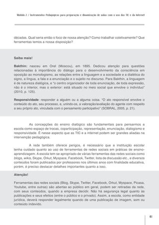 Módulo 2 / Instrumentos Pedagógicos para preparação e dinamização de aulas com o uso das TIC e da Internet




décadas. Qual seria então o foco de nossa atenção? Como trabalhar coletivamente? Que
ferramentas temos a nossa disposição?




Saiba mais!

Bakthin: nasceu em Orel (Moscou), em 1895. Dedicou atenção para questões
relacionadas à importância do diálogo para o desenvolvimento da consciência em
oposição ao monologismo, as relações entre a linguagem e a sociedade e a dialética do
signo, a língua, a fala e a enunciação e o sujeito no discurso. Para Bakthin, a linguagem
é de natureza dialógica, e “o centro organizador de toda enunciação, de toda expressão,
não é o interior, mas o exterior: está situado no meio social que envolve o indivíduo”
(2010, p. 125).

Responsividade: responder a alguém ou a alguma coisa. “O ato responsível envolve o
conteúdo do ato, seu processo, e, unindo-os, a valoração/avaliação do agente com respeito
a seu próprio ato, vinculada com o pensamento participativo” (SOBRAL, 2005, p. 21).




          As concepções do ensino dialógico são fundamentais para pensarmos a
escola como espaço de trocas, coparticipação, representação, enunciação, dialogismo e
responsividade. É nesse aspecto que as TIC e a internet podem ser grandes aliadas na
intervenção pedagógica.

           A rede também oferece perigos, é necessário que a instituição escolar
tenha cuidado quanto ao uso de ferramentas de redes sociais em práticas de ensino-
aprendizagem. A escola tem se apropriado de várias ferramentas das redes sociais como
blogs, wikis, Skype, Orkut, Myspace, Facebook, Twitter, lista de discussão etc., e diversos
conteúdos foram publicados por professores nos últimos anos com finalidade educativa,
porém, é preciso destacar detalhes importantes quanto a isso.

Atenção!

Ferramentas das redes sociais (Blog, Skype, Twitter, Facebook, Orkut, Myspace, Picasa,
Youtube, entre outras) são abertas ao público em geral, podem ser retiradas da rede,
com seus conteúdos, quando a empresa decidir. Não há segurança legal quanto às
publicações e seus efeitos (entre o público e o privado). Assim, a escola, como entidade
jurídica, deverá responder legalmente quando de uma publicação de imagem, som ou
conteúdo indevido.


                                                                                                               41
 