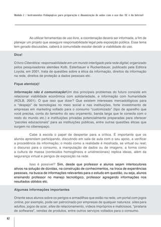Módulo 2 / Instrumentos Pedagógicos para preparação e dinamização de aulas com o uso das TIC e da Internet




               Ao utilizar ferramentas de uso livre, a coordenação deverá ser informada, a fim de
     planejar um projeto que assegure responsabilidade legal pela exposição pública. Esse tema
     tem gerado discussões, caberá à comunidade escolar decidir a viabilidade do uso.

     Dica!

     O livro Ciberética: responsabilidade em um mundo interligado pela rede digital, organizado
     pelos pesquisadores alemães Kolb, Esterbauer e Ruckenbauer, publicado pela Editora
     Loyola, em 2001, trata de questões sobre a ética da informação, direitos da informação
     na rede, direitos de proteção a dados pessoais etc.

     Fique atento(a)!

     Informação não é comunicação!Um dos principais problemas do futuro consiste em
     relacionar viabilidade econômica com solidariedade, e informação com humanidade
     (KOLB, 2001). O que isso que dizer? Que existem interesses mercadológicos para
     o “despejo” de tecnologias no meio social e nas instituições, forte investimento de
     empresas em marketing voltado para o consumo “customizado” (tipo de aparelho que
     você precisa, conta do tamanho do seu orçamento, banda larga que te conecta com o
     resto do mundo etc.) e instituições privadas potencialmente preparadas para oferecer
     “pacotes educacionais” para as instituições públicas, entre outras questões éticas que
     surgem no ciberespaço.

               Cabe à escola o papel de despertar para a crítica. É importante que os
     alunos aprendam participando, discutindo em sala de aula com o seu apoio, a verificar
     a procedência da informação; o modo como a realidade é mostrada, se virtual ou real;
     o discurso para o consumo, a manipulação de dados ou de imagens; a forma como
     a cultura de massa (conteúdos homogêneos e unidirecionais) replica ideias, além da
     segurança virtual e perigos de exposição na rede.

                Isso é possível? Sim, desde que professor e alunos sejam interlocutores
     ativos na solução de dúvidas, na construção de conhecimentos, na troca de experiências
     pessoais, na busca de informações relevantes para o estudo em questão, ou seja, alunos
     ensinando professor no manejo tecnológico, professor agregando informações nos
     resultados obtidos etc.

     Algumas informações importantes

     Oriente seus alunos sobre os perigos e armadilhas que estão na rede, um portal com jogos
     online, por exemplo, pode ser patrocinado por empresas de qualquer natureza: sites para
     adultos, jogos de azar, sites de relacionamento, vídeos impróprios e maliciosos, “pirataria
     de softwares”, vendas de produtos, entre outros serviços voltados para o consumo.

42
 