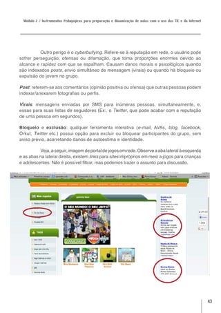 Módulo 2 / Instrumentos Pedagógicos para preparação e dinamização de aulas com o uso das TIC e da Internet




          Outro perigo é o cyberbullying. Refere-se à reputação em rede, o usuário pode
sofrer perseguição, ofensas ou difamação, que toma proporções enormes devido ao
alcance e rapidez com que se espalham. Causam danos morais e psicológicos quando
são indexados posts, envio simultâneo de mensagem (virais) ou quando há bloqueio ou
expulsão do jovem no grupo.

Post: referem-se aos comentários (opinião positiva ou ofensa) que outras pessoas podem
indexar/anexarem fotografias ou perfis.

Virais: mensagens enviadas por SMS para inúmeras pessoas, simultaneamente, e,
essas para suas listas de seguidores (Ex:. o Twitter, que pode acabar com a reputação
de uma pessoa em segundos).

Bloqueio e exclusão: qualquer ferramenta interativa (e-mail, AVAs, blog, facebook,
Orkut, Twitter etc.) possui opção para excluir ou bloquear participantes do grupo, sem
aviso prévio, acarretando danos de autoestima e identidade.

          Veja, a seguir, imagem de portal de jogos em rede. Observe a aba lateral à esquerda
e as abas na lateral direita, existem links para sites impróprios em meio a jogos para crianças
e adolescentes. Não é possível filtrar, mas podemos trazer o assunto para discussão.




                                                                                                               43
 