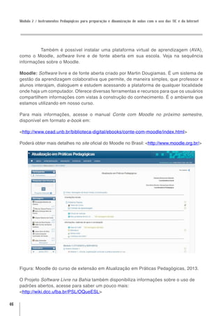 Módulo 2 / Instrumentos Pedagógicos para preparação e dinamização de aulas com o uso das TIC e da Internet




              Também é possível instalar uma plataforma virtual de aprendizagem (AVA),
     como o Moodle, software livre e de fonte aberta em sua escola. Veja na sequência
     informações sobre o Moodle.

     Moodle: Software livre e de fonte aberta criado por Martin Dougiamas. É um sistema de
     gestão da aprendizagem colaborativa que permite, de maneira simples, que professor e
     alunos interajam, dialoguem e estudem acessando a plataforma de qualquer localidade
     onde haja um computador. Oferece diversas ferramentas e recursos para que os usuários
     compartilhem informações com vistas à construção do conhecimento. É o ambiente que
     estamos utilizando em nosso curso.

     Para mais informações, acesse o manual Conte com Moodle no próximo semestre,
     disponível em formato e-book em:

     <http://www.cead.unb.br/biblioteca-digital/ebooks/conte-com-moodle/index.html>

     Poderá obter mais detalhes no site oficial do Moodle no Brasil: <http://www.moodle.org.br/>




     Figura: Moodle do curso de extensão em Atualização em Práticas Pedagógicas, 2013.

     O Projeto Software Livre na Bahia também disponibiliza informações sobre o uso de
     padrões abertos, acesse para saber um pouco mais:
     <http://wiki.dcc.ufba.br/PSL/OQueESL>

46
 