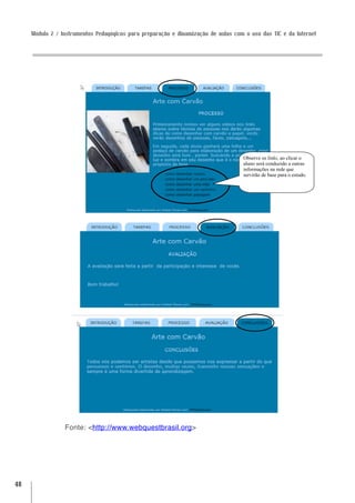 Módulo 2 / Instrumentos Pedagógicos para preparação e dinamização de aulas com o uso das TIC e da Internet




                                                                                   Observe os links, ao clicar o
                                                                                   aluno será conduzido a outras
                                                                                   informações na rede que
                                                                                   servirão de base para o estudo.




                 Fonte: <http://www.webquestbrasil.org>




48
 