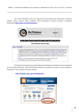 Módulo 2 / Instrumentos Pedagógicos para preparação e dinamização de aulas com o uso das TIC e da Internet




         Já o Hot Potatoes conta com algumas ferramentas para exercícios variados:
JCloze, JQuiz, JCross, JMix e JMatch. Para instalação é preciso acessar o seguinte
endereço:<http://web.uvic.ca/hrd/hotpot/>




         Os blogs são usados para publicação de conteúdos produzidos em comunidades
ou em diários pessoais. São ferramentas abertas ao público em geral, como também o
Facebook. Para criação de blog, acesse:

           <http://webeduc.mec.gov.br/webquest/>.




                                                                                                              49
 