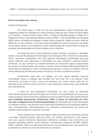 Módulo 2 / Instrumentos Pedagógicos para preparação e dinamização de aulas com o uso das TIC e da Internet




Breve mensagem das autoras

Caro(a) professor(a),

          No mundo atual, a cada dia nos são apresentadas novas ferramentas que,
adaptadas, podem ser utilizadas em nossas escolas e salas de aula. Temos ao nosso dispor
a TV Escola, o Instituto Anísio Teixeira (IAT), o Portal do Educador Baiano, a Rede AT, a
Plataforma Freire, a Universidade Aberta do Brasil (UAB), o sítio do Ministério da Educação
(MEC) para a formação do professor e tantos outros programas. Neste momento, estamos
diante de um novo desafio: o uso das novas tecnologias em sala de aula para nos apoiar
e aos nossos alunos na construção de formas diferenciadas de conhecimento ao longo do
processo de escolarização e em suas relações com o cotidiano.

          Ao longo dos anos, temos dedicado nossos esforços à pesquisa e aplicação
sobre o uso das Tecnologias da Informação e Comunicação (TIC) e internet na educação.
Assim, queremos compartilhar com você algumas informações significantes para que
possa utilizá-las com segurança e criatividade em suas reflexões e práticas diárias,
sobretudo, no que concerne ao desenvolvimento de raciocínios lógicos relacionados
ao campo do conhecimento que estuda e ensina. Como também pela possibilidade de
construção de relações de novos conhecimentos gerados a partir do trabalho conjunto
entre professores de diferentes áreas enfocando um tema ou problema comum.

           Convidamos você para um diálogo, em que vamos destacar algumas
informações, dicas e cuidados que circulam em torno das TIC e da internet. Você
encontrará, ao longo do texto, caixas em destaque com esses avisos, além de um
glossário com os termos mais recorrentes. Fique atento(a) a essas dicas, elas facilitarão
seu entendimento.

           A partir de uma perspectiva culturalista, em que vemos os diferentes
instrumentos gerados pela comunicação via internet e as possibilidades de avanço que
podem propiciar, somos otimistas e objetivos quanto ao potencial que elas podem oferecer
para finalidades educacionais. Buscaremos refletir e colocar em discussão com você,
seu tutor e colegas de curso diversas possibilidades de integração das novas tecnologias
no cotidiano escolar, não somente como elementos mediadores de transposição didática,
mas, principalmente, potencializadores dos processos motivacionais dos alunos ao
trabalho desenvolvido em conjunto na escola.

          Como sabemos as novas tecnologias estão presentes nas instituições públicas
e privadas, ambiente familiar, pátio da escola, lan houses, telecentros ou até mesmo,
nas ruas, quando utilizamos dispositivos eletrônicos portáteis mais conhecidos por
gadgets (aparelhos móveis, como celulares, smartphones, tocadores de MP3, tablets,
PDAs, netbooks, GPS com diferentes aplicativos e funcionalidades etc.) que podem ser
conectados à internet por meio de rede sem fio (wireless).

                                                                                                               5
 