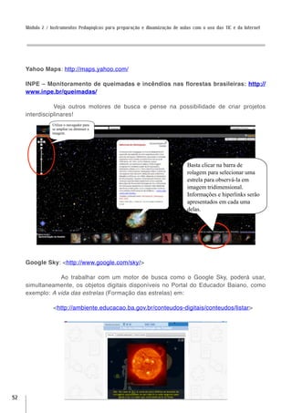 Módulo 2 / Instrumentos Pedagógicos para preparação e dinamização de aulas com o uso das TIC e da Internet




     Yahoo Maps: http://maps.yahoo.com/

     INPE – Monitoramento de queimadas e incêndios nas florestas brasileiras: http://
     www.inpe.br/queimadas/

                Veja outros motores de busca e pense na possibilidade de criar projetos
     interdisciplinares!
                 Utilize o navegador para
                 se ampliar ou diminuir a
                 imagem.




                                                                              Basta clicar na barra de
                                                                              rolagem para selecionar uma
                                                                              estrela para observá-la em
                                                                              imagem tridimensional.
                                                                              Informações e hiperlinks serão
                                                                              apresentados em cada uma
                                                                              delas.




     Google Sky: <http://www.google.com/sky/>

              	 Ao trabalhar com um motor de busca como o Google Sky, poderá usar,
     simultaneamente, os objetos digitais disponíveis no Portal do Educador Baiano, como
     exemplo: A vida das estrelas (Formação das estrelas) em:

                 <http://ambiente.educacao.ba.gov.br/conteudos-digitais/conteudos/listar>




52
 
