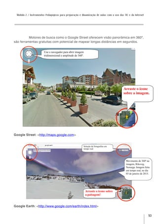 Módulo 2 / Instrumentos Pedagógicos para preparação e dinamização de aulas com o uso das TIC e da Internet




          Motores de busca como o Google Street oferecem visão panorâmica em 360º,
são ferramentas gratuitas com potencial de mapear longas distâncias em segundos.


                       Use o navegador para abrir imagem
                       tridimensional e amplitude de 360º.




                                                                                          Arraste o ícone
                                                                                          sobre a imagem.




Google Street: <http://maps.google.com>


                                                         Seleção de fotografias em
                                                         tempo real.




                                                                                            Movimento de 360º na
                                                                                            imagem, Riksveg,
                                                                                            Noruega. Imagem feita
                                                                                            em tempo real, no dia
                                                                                            03 de janeiro de 2013.




                                                             Arraste o ícone sobre
                                                             a paisagem!


Google Earth: <http://www.google.com/earth/index.html>

                                                                                                                53
 