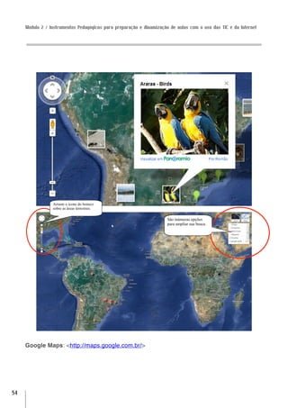 Módulo 2 / Instrumentos Pedagógicos para preparação e dinamização de aulas com o uso das TIC e da Internet




                 Arraste o ícone do boneco
                 sobre as áreas terrestres.

                                                                      São inúmeras opções
                                                                      para ampliar sua busca.




     Google Maps: <http://maps.google.com.br/>




54
 
