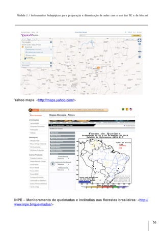 Módulo 2 / Instrumentos Pedagógicos para preparação e dinamização de aulas com o uso das TIC e da Internet




Yahoo maps: <http://maps.yahoo.com/>




INPE – Monitoramento de queimadas e incêndios nas florestas brasileiras: <http://
www.inpe.br/queimadas/>




                                                                                                              55
 