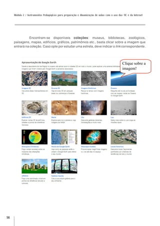 Módulo 2 / Instrumentos Pedagógicos para preparação e dinamização de aulas com o uso das TIC e da Internet




               Encontram-se disponíveis coleções: museus, bibliotecas, zoológicos,
     paisagens, mapas, edifícios, gráficos, patrimônios etc., basta clicar sobre a imagem que
     entrará na coleção. Caso opte por estudar uma estrela, deve indicar o link correspondente.




                                                                                              Clique sobre a
                                                                                              imagem!




56
 