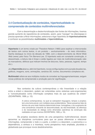 Módulo 2 / Instrumentos Pedagógicos para preparação e dinamização de aulas com o uso das TIC e da Internet




2.4 Contextualização de conteúdos, hipertextualidade na
compreensão de conteúdos multirreferenciados
          Com a descentração e desterritorialização das fontes de informações, tivemos
grande aumento de repositórios de conteúdos, assim, para “navegar” no ciberespaço é
preciso aprender a filtrar informações; selecionar e ligar hiperlinks; ler hipertextualmente
e conhecer as possibilidades multimodais e hipermidiáticas.




Hipertexto é um termo criado por Theodore Nelson (1960) para explicar a interconexão
de textos com outros textos, é um produto – exclusivamente – do meio informático.
Ganha destaque no início da década de 1990, com o desenvolvimento da World Wide
Web (www) pelo físico Tim Berners-Lee. O hipertexto está em constante construção, é
descentrado, a leitura não é linear e estão ligados por meio de multirreferenciação (são
os marcadores, dêiticos que indicam trechos de discurso, fatos, pessoas, lugares, tempo
etc.).

Já a Hipermídia abarca, além do hipertexto, novas configurações com a junção de palavras,
gráficos, imagens, sons, animações, cenários 3D, ícones, documentos complexos etc.

Multimodal refere-se aos múltiplos modos de conceber as linguagens/semioses, exigem
novas práticas de compreensão e produção para ter significação.




          Nos contextos da cultura contemporânea a não linearidade e a relação
entre a ordem e desordem, podem ser entendidas como sistemas auto-organizantes
e “conceitualizados como informação complexa mais do que ausência de ordem”
(SCHNITMAN, 1996, p. 12).

                  A cultura contemporânea, na qual se sobrepõem linguagens, tempos e projetos;
                  tem uma trama plural, com múltiplos eixos problemáticos. Talvez possamos falar do
                  término de uma visão histórica determinista linear, homogênea, e do surgimento de
                  uma consciência crescente de descontinuidade, da não-linearidade, da diferença
                  e da necessidade do diálogo como dimensões operativas da construção das
                  realidades em que vivemos (SCHNITMAN, 1996, p. 16).

          Os projetos escolares dentro de uma perspectiva multirreferencial, devem
aproximar as disciplinas curriculares para que se possa diferenciar e relacionar
informações, compreender o todo e a parte, a ordem e a desordem, a autonomia e a
dependência, a certeza e a incerteza, numa perspectiva mais ampliada, pluralista e
globalizada que provoque novos desdobramentos.
                                                                                                               59
 