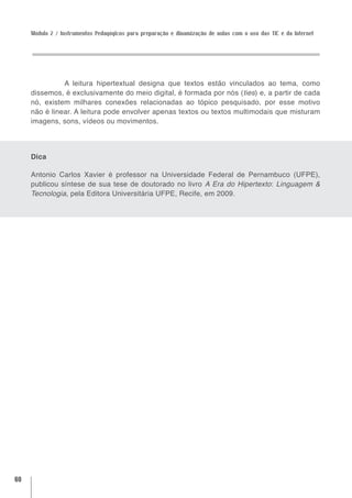 Módulo 2 / Instrumentos Pedagógicos para preparação e dinamização de aulas com o uso das TIC e da Internet




               A leitura hipertextual designa que textos estão vinculados ao tema, como
     dissemos, é exclusivamente do meio digital, é formada por nós (ties) e, a partir de cada
     nó, existem milhares conexões relacionadas ao tópico pesquisado, por esse motivo
     não é linear. A leitura pode envolver apenas textos ou textos multimodais que misturam
     imagens, sons, vídeos ou movimentos.




     Dica

     Antonio Carlos Xavier é professor na Universidade Federal de Pernambuco (UFPE),
     publicou síntese de sua tese de doutorado no livro A Era do Hipertexto: Linguagem &
     Tecnologia, pela Editora Universitária UFPE, Recife, em 2009.




60
 