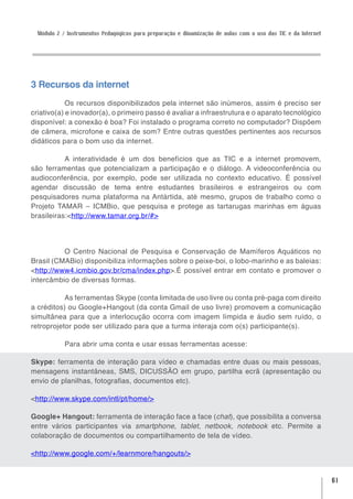 Módulo 2 / Instrumentos Pedagógicos para preparação e dinamização de aulas com o uso das TIC e da Internet




3 Recursos da internet
            Os recursos disponibilizados pela internet são inúmeros, assim é preciso ser
criativo(a) e inovador(a), o primeiro passo é avaliar a infraestrutura e o aparato tecnológico
disponível: a conexão é boa? Foi instalado o programa correto no computador? Dispõem
de câmera, microfone e caixa de som? Entre outras questões pertinentes aos recursos
didáticos para o bom uso da internet.

           A interatividade é um dos benefícios que as TIC e a internet promovem,
são ferramentas que potencializam a participação e o diálogo. A videoconferência ou
audioconferência, por exemplo, pode ser utilizada no contexto educativo. É possível
agendar discussão de tema entre estudantes brasileiros e estrangeiros ou com
pesquisadores numa plataforma na Antártida, até mesmo, grupos de trabalho como o
Projeto TAMAR – ICMBio, que pesquisa e protege as tartarugas marinhas em águas
brasileiras:<http://www.tamar.org.br/#>




          O Centro Nacional de Pesquisa e Conservação de Mamíferos Aquáticos no
Brasil (CMABio) disponibiliza informações sobre o peixe-boi, o lobo-marinho e as baleias:
<http://www4.icmbio.gov.br/cma/index.php>.É possível entrar em contato e promover o
intercâmbio de diversas formas.

           As ferramentas Skype (conta limitada de uso livre ou conta pré-paga com direito
a créditos) ou Google+Hangout (da conta Gmail de uso livre) promovem a comunicação
simultânea para que a interlocução ocorra com imagem límpida e áudio sem ruído, o
retroprojetor pode ser utilizado para que a turma interaja com o(s) participante(s).

            Para abrir uma conta e usar essas ferramentas acesse:

Skype: ferramenta de interação para vídeo e chamadas entre duas ou mais pessoas,
mensagens instantâneas, SMS, DICUSSÃO em grupo, partilha ecrã (apresentação ou
envio de planilhas, fotografias, documentos etc).

<http://www.skype.com/intl/pt/home/>

Google+ Hangout: ferramenta de interação face a face (chat), que possibilita a conversa
entre vários participantes via smartphone, tablet, netbook, notebook etc. Permite a
colaboração de documentos ou compartilhamento de tela de vídeo.

<http://www.google.com/+/learnmore/hangouts/>


                                                                                                               61
 