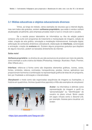 Módulo 2 / Instrumentos Pedagógicos para preparação e dinamização de aulas com o uso das TIC e da Internet




3.1 Mídias educativas e objetos educacionais diversos
          Vimos, ao longo do módulo, vários exemplos de recursos que a internet dispõe,
mas nem todos são gratuitos, existem softwares proprietário, que estão à venda e sofrem
atualizações anualmente, pois empresas privadas visam o lucro e vínculo com o usuário.

           Se a escola possui laboratório de informática ou ilha de edição poderá
comprar uma suíte com programas de tratamento e manipulação de imagens, edição de
vídeo, criação de arte gráfica, simulação e modelação tridimensional, ilustração digital,
editoração de conteúdos dinâmicos (storyboard), elaboração de interfaces, sonorização
e animação, criação de avatares etc. Existem alguns programas gratuitos que dispõem
de alguns recursos, podem se baixados diretamente da internet.

Saiba mais!

Software proprietário: os direitos de uso são exclusivos do produtor por meio de patente,
como exemplo a suíte criativa da Adobe (Photoshop, Indesign, Illustrator, Flash, Premier,
After Effects etc.).

Interface: refere-se à forma como são dispostos elementos gráficos, ícones, cores,
fontes, símbolos, relevos, contrastes, transparências, janelas, menus, aplicativos que
proporcionam harmonia e combinação na representação gráfica de telas de um programa,
tem por finalidade a otimização e interatividade.

Storyboard: o modo como são organizadas sequências de imagens ou ilustrações, a
história em quadrinhos, Animes (quadrinhos japonês) e HQs são exemplos de storyboard.

                                                          Avatar: na informática é definido como
                                                          representação da imagem e perfil ou
                                                          “personalização” ou “identificação” do
                                                          usuário no plano virtual. Muito usado
                                                          em jogos virtuais como o Second Life,
                                                          por exemplo. Acesse para visualizar um
                                                          avatar:




<https://join.secondlife.com/?lang=en-US>




                                                                                                              63
 