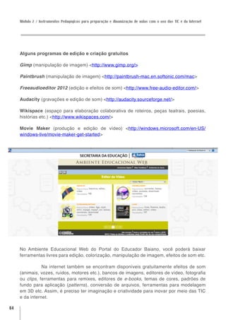 Módulo 2 / Instrumentos Pedagógicos para preparação e dinamização de aulas com o uso das TIC e da Internet




     Alguns programas de edição e criação gratuitos

     Gimp (manipulação de imagem) <http://www.gimp.org/>

     Paintbrush (manipulação de imagem) <http://paintbrush-mac.en.softonic.com/mac>

     Freeaudioeditor 2012 (edição e efeitos de som) <http://www.free-audio-editor.com/>

     Audacity (gravações e edição de som) <http://audacity.sourceforge.net/>

     Wikispace (espaço para elaboração colaborativa de roteiros, peças teatrais, poesias,
     histórias etc.) <http://www.wikispaces.com/>

     Movie Maker (produção e edição de vídeo) <http://windows.microsoft.com/en-US/
     windows-live/movie-maker-get-started>




     No Ambiente Educacional Web do Portal do Educador Baiano, você poderá baixar
     ferramentas livres para edição, colorização, manipulação de imagem, efeitos de som etc.

                Na internet também se encontram disponíveis gratuitamente efeitos de som
     (animais, vozes, ruídos, motores etc.), bancos de imagens, editores de vídeo, fotografia
     ou clips, ferramentas para remixes, editores de e-books, temas de cores, padrões de
     fundo para aplicação (patterns), conversão de arquivos, ferramentas para modelagem
     em 3D etc. Assim, é preciso ter imaginação e criatividade para inovar por meio das TIC
     e da internet.

64
 