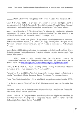Módulo 2 / Instrumentos Pedagógicos para preparação e dinamização de aulas com o uso das TIC e da Internet




______. (1999) Cibercultura. Tradução de Carlos Irineu da Costa. São Paulo: Ed. 34.

Mauri & Orunbia. (2010). O professor em ambientes virtuais: condições, perfil e
competências. In: Coll, C. & Monereo, C. (Org.). Psicologia da Educação Virtual: Aprender
e ensinar com as tecnologias da informação e comunicação. Porto Alegre: Artmed.

Mendonça, D. H; Aguiar Jr. O; Silva, N. S. (2008). Participação dos estudantes no discurso
de uma sala de aula de ciências: tensão entre discurso dialógico e de autoridade. XI
Encontro de Pesquisa em Ensino de Física – Curitiba (p. 1-12).

Monereo, Carles & Pozo, Juan Ignacio. (2010). O aluno em ambientes virtuais: condições,
perfil e competências. In: Coll, C. & Monereo, C. (Org.). Psicologia da Educação Virtual:
Aprender e ensinar com as tecnologias da informação e comunicação. Porto Alegre:
Artmed.

Morin, Edgar. (1996). Epistemologia da complexidade. In: Schnitman, Dora Fried (Org.).
Tradução Jussara Haubert Rodrigues. Novos paradigmas, cultura e subjetividade. Porto
Alegre: Artes Médicas.

______. (2011). Terra um olhar transdisciplinar. Segundo Fórum: Universo do
Conhecimento. Educação para a Era planetária. São Paulo: TV Cultura. Acesso em 10
de mar. 2012. Em: http://www.youtube.com/watch?v=kzHjJd3cJCg&feature=relmfu

Pallof, R. M. & Pratt, K. (1999). Building Online Learning Communities: effective
estrategies for the virtual classroom. San Francisco: Wiley.

Pontecorvo, C. et al. (2005). Discutindo se aprende: interação social, conhecimento e
escola. Tradução de Cláudia Bressan e Susana Termignoni. Porto Alegre: Artmed.

Pulino Filho, Athail Rangel. (2009). Conte com Moodle no próximo semestre. Brasília: CEAD.

Rojo, Roxane; Moura, Eduardo (Org.). (2012). Multiletramentos na escola. Parábola, São
Paulo.

Santaella, Lucia. (2010). A ecologia pluralista da comunicação: conectividade, mobilidade,
ubiquidade. Editora Paulus, São Paulo.

Souza, Claudio R. B. Complexidade e multirreferencialidade: opções educacionais ou
caminhos inevitáveis? IV Congresso de Pesquisa e Inovação da Rede Norte e Nordeste
de Educação Tecnológica. Belém, Pará, 2009.




                                                                                                               67
 