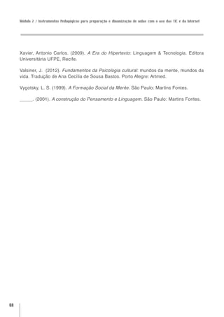 Módulo 2 / Instrumentos Pedagógicos para preparação e dinamização de aulas com o uso das TIC e da Internet




     Xavier, Antonio Carlos. (2009). A Era do Hipertexto: Linguagem & Tecnologia. Editora
     Universitária UFPE, Recife.

     Valsiner, J. (2012). Fundamentos da Psicologia cultural: mundos da mente, mundos da
     vida. Tradução de Ana Cecília de Sousa Bastos. Porto Alegre: Artmed.

     Vygotsky, L. S. (1999). A Formação Social da Mente. São Paulo: Martins Fontes.

     _____. (2001). A construção do Pensamento e Linguagem. São Paulo: Martins Fontes.




68
 