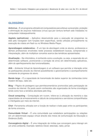 Módulo 2 / Instrumentos Pedagógicos para preparação e dinamização de aulas com o uso das TIC e da Internet




GLOSSÁRIO
Antivírus – É um programa utilizado em computadores para efetuar a prevenção, proteção
e eliminação de arquivos maliciosos (vírus) que por ventura tenham sido instalados no
computador indesejavelmente.

Applets (aplicativos) – Aplicativo desenvolvido para a execução de programas na
web pelo navegador com funções bem específicas, sendo utilizado principalmente na
execução de vídeos em flash ou no Windows Media Player.

Aprendizagem colaborativa – É um tipo de abordagem onde os alunos, professores e
demais profissionais envolvidos neste processo estabelecem buscas, compreensão e
interpretação, além de multiplicar conceitos acerca das temáticas apresentadas.

Atualização – Na informática, é conhecido como a evolução, ou seja, a expansão de um
determinado software, promovendo a correção de erros em determinados aplicativos,
além do aperfeiçoamento das funcionalidades.

AVA – Ambiente Virtual de Aprendizagem é um software que permite a interação entre
os participantes através da internet possibilitando o gerenciamento e acompanhamento
constante do progresso do aluno.

Banda larga – É a capacidade de transmissão de dados superior às conhecidas como
modem 56 kbps, rádio etc.

Blog – Página de postagens que permitecomentários promovidos pela participação de
usuários da internet. Os posts assim conhecidos são organizados de forma cronológica
tendo como foco a temática abordada pelo blog.

Cloud computing – Computação em nuvem, refere-se à utilização da memória e das
capacidades de armazenamento e cálculo de computadores e servidores compartilhados
e interligados por meio da internet.

Chat –Ferramenta utilizada com a função de realizar o bate papo entre os participantes
de forma síncrona.

Comunidade Virtual – É uma comunidade que estabelece participações ou relações
em um determinado espaço virtual através dos meios de comunicação da Educação a
Distância (EaD).

Convergência digital – É uma integração de mídias que convergem para interagir em
um único ambiente. Exemplo: telefone móvel, televisão, rádio, jornal.

                                                                                                              69
 