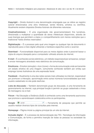 Módulo 2 / Instrumentos Pedagógicos para preparação e dinamização de aulas com o uso das TIC e da Internet




     Copyright – Direito Autoral é uma denominação empregada que se refere ao registro
     autoral direcionadoa uma obra intelectual, sendo literária, artística ou científica.
     Atualmente existem dispostos Direitos Autorais de diferentes naturezas.

     CreativeCommons – É uma organização não governamentalsem fins lucrativos,
     direcionada a multiplicar a quantidade de obras intelectuais disponíveis, através de
     suas licenças que permitem a cópia e o compartilhamento com menos restrições que o
     tradicional “todos direitos reservados”.

     Digitalização – É o processo pelo qual uma imagem ou qualquer tipo de documento é
     reproduzido para o meio digital utilizando o hardware específico como o scanner.

     Download – Funcionalidade disponível para os meios digitais onde é possível baixar a
     cópia do arquivo desejado para o computador utilizado através da internet.

     E-mail – É o conhecido correio eletrônico, um método responsável por armazenar, compor
     e enviar mensagens atravésdo meio eletrônico de comunicação.

     Emoticons – Emotion (emoção) + Icon (ícone) = forma de comunicação onde se transmite
     um estado emotivo de uma imagem, comumente conhecido também por smiley que
     emprega ícones ilustrativos de uma expressão facial.

     Facebook – Atualmente é uma das redes sociais mais utilizadas na internet, responsável
     por promover a interação, aproximação entre outras inúmeras funcionalidades que todo
     usuário cadastrado no site pode desfrutar.

     Lista de discussão – Também denominado grupo de discussão, é uma ferramenta de
     gerenciamento na internet, cuja principal função é permitir ao grupo cadastrado a troca
     de mensagens via e-mail.

     Fórum – Na Educação a Distância (EaD) é conhecido como uma ferramenta assíncrona
     que promove a aprendizagem colaborativa entre os participantes.

     Google                                      – Ferramenta de pesquisa que permite ao
     usuário realizar diversos tipos de consultas pela internet.

     Homepage – Página inicial ou página principal de um site da internet.

     Inclusão digital – É o processo de democratização das TIC– Tecnologia da Informação
     e Comunicação, de forma a permitira inserção de todas as pessoas na sociedade da
     informação.



70
 