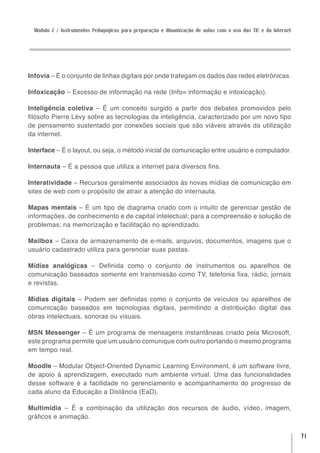 Módulo 2 / Instrumentos Pedagógicos para preparação e dinamização de aulas com o uso das TIC e da Internet




Infovia – É o conjunto de linhas digitais por onde trafegam os dados das redes eletrônicas.

Infoxicação – Excesso de informação na rede (Info= informação e intoxicação).

Inteligência coletiva – É um conceito surgido a partir dos debates promovidos pelo
filósofo Pierre Lévy sobre as tecnologias da inteligência, caracterizado por um novo tipo
de pensamento sustentado por conexões sociais que são viáveis através da utilização
da internet.

Interface – É o layout, ou seja, o método inicial de comunicação entre usuário e computador.

Internauta – É a pessoa que utiliza a internet para diversos fins.

Interatividade – Recursos geralmente associados às novas mídias de comunicação em
sites de web com o propósito de atrair a atenção do internauta.

Mapas mentais – É um tipo de diagrama criado com o intuito de gerenciar gestão de
informações, de conhecimento e de capital intelectual; para a compreensão e solução de
problemas; na memorização e facilitação no aprendizado.

Mailbox – Caixa de armazenamento de e-mails, arquivos, documentos, imagens que o
usuário cadastrado utiliza para gerenciar suas pastas.

Mídias analógicas – Definida como o conjunto de instrumentos ou aparelhos de
comunicação baseados somente em transmissão como TV, telefonia fixa, rádio, jornais
e revistas.

Mídias digitais – Podem ser definidas como o conjunto de veículos ou aparelhos de
comunicação baseados em tecnologias digitais, permitindo a distribuição digital das
obras intelectuais, sonoras ou visuais.

MSN Messenger – É um programa de mensagens instantâneas criado pela Microsoft,
este programa permite que um usuário comunique com outro portando o mesmo programa
em tempo real.

Moodle – Modular Object-Oriented Dynamic Learning Environment, é um software livre,
de apoio à aprendizagem, executado num ambiente virtual. Uma das funcionalidades
desse software é a facilidade no gerenciamento e acompanhamento do progresso de
cada aluno da Educação a Distância (EaD).

Multimídia – É a combinação da utilização dos recursos de áudio, vídeo, imagem,
gráficos e animação.


                                                                                                               71
 