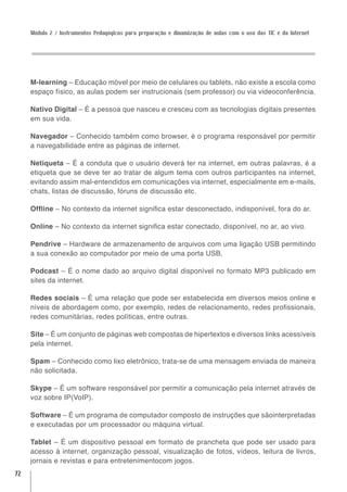 Módulo 2 / Instrumentos Pedagógicos para preparação e dinamização de aulas com o uso das TIC e da Internet




     M-learning – Educação móvel por meio de celulares ou tablets, não existe a escola como
     espaço físico, as aulas podem ser instrucionais (sem professor) ou via videoconferência.

     Nativo Digital – É a pessoa que nasceu e cresceu com as tecnologias digitais presentes
     em sua vida.

     Navegador – Conhecido também como browser, é o programa responsável por permitir
     a navegabilidade entre as páginas de internet.

     Netiqueta – É a conduta que o usuário deverá ter na internet, em outras palavras, é a
     etiqueta que se deve ter ao tratar de algum tema com outros participantes na internet,
     evitando assim mal-entendidos em comunicações via internet, especialmente em e-mails,
     chats, listas de discussão, fóruns de discussão etc.

     Offline – No contexto da internet significa estar desconectado, indisponível, fora do ar.

     Online – No contexto da internet significa estar conectado, disponível, no ar, ao vivo.

     Pendrive – Hardware de armazenamento de arquivos com uma ligação USB permitindo
     a sua conexão ao computador por meio de uma porta USB.

     Podcast – É o nome dado ao arquivo digital disponível no formato MP3 publicado em
     sites da internet.

     Redes sociais – É uma relação que pode ser estabelecida em diversos meios online e
     níveis de abordagem como, por exemplo, redes de relacionamento, redes profissionais,
     redes comunitárias, redes políticas, entre outras.

     Site – É um conjunto de páginas web compostas de hipertextos e diversos links acessíveis
     pela internet.

     Spam – Conhecido como lixo eletrônico, trata-se de uma mensagem enviada de maneira
     não solicitada.

     Skype – É um software responsável por permitir a comunicação pela internet através de
     voz sobre IP(VoIP).

     Software – É um programa de computador composto de instruções que sãointerpretadas
     e executadas por um processador ou máquina virtual.

     Tablet – É um dispositivo pessoal em formato de prancheta que pode ser usado para
     acesso à internet, organização pessoal, visualização de fotos, vídeos, leitura de livros,
     jornais e revistas e para entretenimentocom jogos.
72
 
