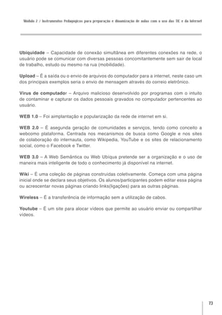 Módulo 2 / Instrumentos Pedagógicos para preparação e dinamização de aulas com o uso das TIC e da Internet




Ubiquidade – Capacidade de conexão simultânea em diferentes conexões na rede, o
usuário pode se comunicar com diversas pessoas concomitantemente sem sair de local
de trabalho, estudo ou mesmo na rua (mobilidade).

Upload – É a saída ou o envio de arquivos do computador para a internet, neste caso um
dos principais exemplos seria o envio de mensagem através do correio eletrônico.

Vírus de computador – Arquivo malicioso desenvolvido por programas com o intuito
de contaminar e capturar os dados pessoais gravados no computador pertencentes ao
usuário.

WEB 1.0 – Foi aimplantação e popularização da rede de internet em si.

WEB 2.0 – É asegunda geração de comunidades e serviços, tendo como conceito a
webcomo plataforma. Centrada nos mecanismos de busca como Google e nos sites
de colaboração do internauta, como Wikipedia, YouTube e os sites de relacionamento
social, como o Facebook e Twitter.

WEB 3.0 – A Web Semântica ou Web Ubíqua pretende ser a organização e o uso de
maneira mais inteligente de todo o conhecimento já disponível na internet.

Wiki – É uma coleção de páginas construídas coletivamente. Começa com uma página
inicial onde se declara seus objetivos. Os alunos/participantes podem editar essa página
ou acrescentar novas páginas criando links(ligações) para as outras páginas.

Wireless – É a transferência de informação sem a utilização de cabos.

Youtube – É um site para alocar vídeos que permite ao usuário enviar ou compartilhar
vídeos.




                                                                                                              73
 