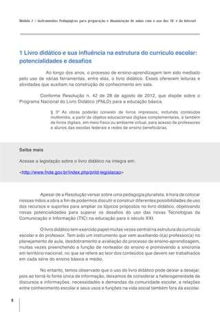 Módulo 2 / Instrumentos Pedagógicos para preparação e dinamização de aulas com o uso das TIC e da Internet




    1 Livro didático e sua influência na estrutura do currículo escolar:
    potencialidades e desafios
              	 Ao longo dos anos, o processo de ensino-aprendizagem tem sido mediado
    pelo uso de várias ferramentas, entre elas, o livro didático. Esses oferecem leituras e
    atividades que auxiliam na construção de conhecimento em sala.

             Conforme Resolução n. 42 de 28 de agosto de 2012, que dispõe sobre o
    Programa Nacional do Livro Didático (PNLD) para a educação básica,

                      § 3º As obras poderão consistir de livros impressos, incluindo conteúdos
                      multimídia, a partir de objetos educacionais digitais complementares, e também
                      de livros digitais, em meio físico ou ambiente virtual, para acesso de professores
                      e alunos das escolas federais e redes de ensino beneficiárias.




    Saiba mais

    Acesse a legislação sobre o livro didático na íntegra em:

    <http://www.fnde.gov.br/index.php/pnld-legislacao>




              Apesar de a Resolução versar sobre uma pedagogia pluralista, é hora de colocar
    nossas mãos a obra a fim de podermos discutir e construir diferentes possibilidades de uso
    dos recursos e suportes para ampliar os tópicos propostos no livro didático, objetivando
    novas potencialidades para superar os desafios do uso das novas Tecnologias da
    Comunicação e Informação (TIC) na educação para o século XXI.

               O livro didático tem exercido papel muitas vezes central na estrutura do currículo
    escolar e do professor. Tem sido um instrumento que vem auxiliando o(a) professor(a) no
    planejamento de aula, desdobramento e avaliação do processo de ensino-aprendizagem,
    muitas vezes preenchendo a função de norteador do ensino e promovendo a sincronia
    em território nacional, no que se refere ao teor dos conteúdos que devem ser trabalhados
    em cada série do ensino básico e médio.

               No entanto, temos observado que o uso do livro didático pode deixar a desejar,
    pois ao torná-lo fonte única de informação, deixamos de considerar a heterogeneidade de
    discursos e informações, necessidades e demandas da comunidade escolar, a relações
    entre conhecimento escolar e seus usos e funções na vida social também fora da escolar.

8
 
