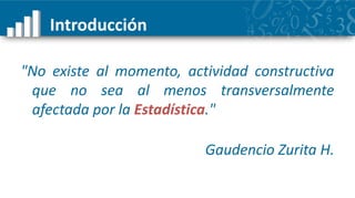 Introducción

"No existe al momento, actividad constructiva
 que no sea al menos transversalmente
 afectada por la Estadística."

                          Gaudencio Zurita H.
 