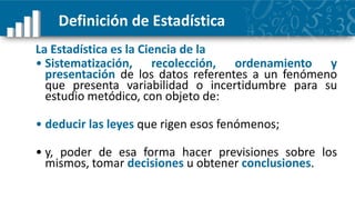 Definición de Estadística
La Estadística es la Ciencia de la
• Sistematización, recolección, ordenamiento y
  presentación de los datos referentes a un fenómeno
  que presenta variabilidad o incertidumbre para su
  estudio metódico, con objeto de:

• deducir las leyes que rigen esos fenómenos;

• y, poder de esa forma hacer previsiones sobre los
  mismos, tomar decisiones u obtener conclusiones.
 