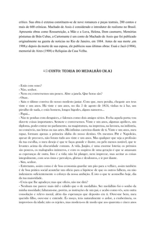 crítico. Sua obra é extensa constituem-se de nove romances e peças teatrais, 200 contos e
mais de 600 crônicas. Machado de Assis é considerado o introdutor do realismo no Brasil.
Apresenta obras como Ressurreição, a Mão e a Luva, Helena, Dom casmurro, Memórias
póstumas de Brás Cubas, a Cartomante é um conto de Machado de Assis que foi publicado
originalmente na gazeta de noticias no Rio de Janeiro, em 1884. Antes de sua morte ,em
1908,e depois da morte de sua esposa, ele publicou suas últimas obras: Esaú e Jacó (1904),
memorial de Aires (1908) e Relíquias da Casa Velha.

CONTO: TEORIA DO MEDALHÃO (M.A)
- Estás com sono?
- Não, senhor.
- Nem eu; conversemos um pouco. Abre a janela. Que horas são?
- Onze.
- Saiu o último conviva do nosso modesto jantar. Com que, meu peralta, chegaste aos teus
vinte e um anos. Há vinte e um anos, no dia 5 de agosto de 1854, vinhas tu à luz, um
pirralho de nada, e estás homem, longos bigodes, alguns namoros...
- Papai...
- Não te ponhas com denguices, e falemos como dois amigos sérios. Fecha aquela porta; vou
dizer-te coisas importantes. Senta-te e conversemos. Vinte e um anos, algumas apólices, um
diploma, podes entrar no parlamento, na magistratura, na imprensa, na lavoura, na indústria,
no comércio, nas letras ou nas artes. Há infinitas carreiras diante de ti. Vinte e um anos, meu
rapaz, formam apenas a primeira sílaba do nosso destino. Os mesmos Pitt e Napoleão,
apesar de precoces, não foram tudo aos vinte e um anos. Mas qualquer que seja a profissão
da tua escolha, o meu desejo é que te faças grande e ilustre, ou pelo menos notável, que te
levantes acima da obscuridade comum. A vida, Janjão, é uma enorme loteria; os prêmios
são poucos, os malogrados inúmeros, e com os suspiros de uma geração é que se amassam
as esperanças de outra. Isto é a vida; não há planger, nem imprecar, mas aceitar as coisas
integralmente, com seus ônus e percalços, glórias e desdouros, e ir por diante.
- Sim, senhor.
- Entretanto, assim como é de boa economia guardar um pão para a velhice, assim também
é de boa prática social acautelar um ofício para a hipótese de que os outros falhem, ou não
indenizem suficientemente o esforço da nossa ambição. É isto o que te aconselho hoje, dia
da tua maioridade.
- Creia que lhe agradeço; mas que ofício, não me dirá?
- Nenhum me parece mais útil e cabido que o de medalhão. Ser medalhão foi o sonho da
minha mocidade; faltaram-me, porém, as instruções de um pai, e acabo como vês, sem outra
consolação e relevo moral, além das esperanças que deposito em ti. Ouve-me bem, meu
querido filho, ouve-me e entende. És moço, tens naturalmente o ardor, a exuberância, os
improvisos da idade; não os rejeites, mas modera-os de modo que aos quarenta e cinco anos
 