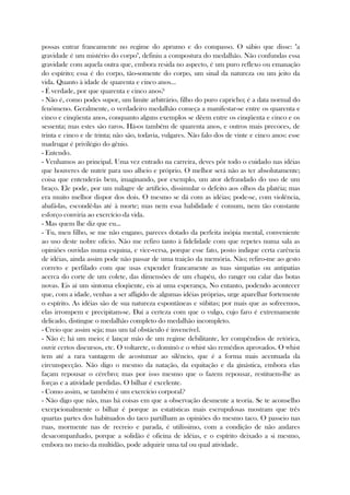 possas entrar francamente no regime do aprumo e do compasso. O sábio que disse: "a
gravidade é um mistério do corpo", definiu a compostura do medalhão. Não confundas essa
gravidade com aquela outra que, embora resida no aspecto, é um puro reflexo ou emanação
do espírito; essa é do corpo, tão-somente do corpo, um sinal da natureza ou um jeito da
vida. Quanto à idade de quarenta e cinco anos...
- É verdade, por que quarenta e cinco anos?
- Não é, como podes supor, um limite arbitrário, filho do puro capricho; é a data normal do
fenômeno. Geralmente, o verdadeiro medalhão começa a manifestar-se entre os quarenta e
cinco e cinqüenta anos, conquanto alguns exemplos se dêem entre os cinqüenta e cinco e os
sessenta; mas estes são raros. Há-os também de quarenta anos, e outros mais precoces, de
trinta e cinco e de trinta; não são, todavia, vulgares. Não falo dos de vinte e cinco anos: esse
madrugar é privilégio do gênio.
- Entendo.
- Venhamos ao principal. Uma vez entrado na carreira, deves pôr todo o cuidado nas idéias
que houveres de nutrir para uso alheio e próprio. O melhor será não as ter absolutamente;
coisa que entenderás bem, imaginando, por exemplo, um ator defraudado do uso de um
braço. Ele pode, por um milagre de artifício, dissimular o defeito aos olhos da platéia; mas
era muito melhor dispor dos dois. O mesmo se dá com as idéias; pode-se, com violência,
abafá-las, escondê-las até à morte; mas nem essa habilidade é comum, nem tão constante
esforço conviria ao exercício da vida.
- Mas quem lhe diz que eu...
- Tu, meu filho, se me não engano, pareces dotado da perfeita inópia mental, conveniente
ao uso deste nobre ofício. Não me refiro tanto à fidelidade com que repetes numa sala as
opiniões ouvidas numa esquina, e vice-versa, porque esse fato, posto indique certa carência
de idéias, ainda assim pode não passar de uma traição da memória. Não; refiro-me ao gesto
correto e perfilado com que usas expender francamente as tuas simpatias ou antipatias
acerca do corte de um colete, das dimensões de um chapéu, do ranger ou calar das botas
novas. Eis aí um sintoma eloqüente, eis aí uma esperança, No entanto, podendo acontecer
que, com a idade, venhas a ser afligido de algumas idéias próprias, urge aparelhar fortemente
o espírito. As idéias são de sua natureza espontâneas e súbitas; por mais que as sofreemos,
elas irrompem e precipitam-se. Daí a certeza com que o vulgo, cujo faro é extremamente
delicado, distingue o medalhão completo do medalhão incompleto.
- Creio que assim seja; mas um tal obstáculo é invencível.
- Não é; há um meio; é lançar mão de um regime debilitante, ler compêndios de retórica,
ouvir certos discursos, etc. O voltarete, o dominó e o whist são remédios aprovados. O whist
tem até a rara vantagem de acostumar ao silêncio, que é a forma mais acentuada da
circunspecção. Não digo o mesmo da natação, da equitação e da ginástica, embora elas
façam repousar o cérebro; mas por isso mesmo que o fazem repousar, restituem-lhe as
forças e a atividade perdidas. O bilhar é excelente.
- Como assim, se também é um exercício corporal?
- Não digo que não, mas há coisas em que a observação desmente a teoria. Se te aconselho
excepcionalmente o bilhar é porque as estatísticas mais escrupulosas mostram que três
quartas partes dos habituados do taco partilham as opiniões do mesmo taco. O passeio nas
ruas, mormente nas de recreio e parada, é utilíssimo, com a condição de não andares
desacompanhado, porque a solidão é oficina de idéias, e o espírito deixado a si mesmo,
embora no meio da multidão, pode adquirir uma tal ou qual atividade.
 