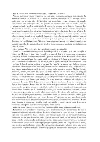 - Mas se eu não tiver à mão um amigo apto e disposto a ir comigo?
- Não faz mal; tens o valente recurso de mesclar-te aos pasmatórios, em que toda a poeira da
solidão se dissipa. As livrarias, ou por causa da atmosfera do lugar, ou por qualquer outra,
razão que me escapa, não são propícias ao nosso fim; e, não obstante, há grande
conveniência em entrar por elas, de quando em quando, não digo às ocultas, mas às
escâncaras. Podes resolver a dificuldade de um modo simples: vai ali falar do boato do dia,
da anedota da semana, de um contrabando, de uma calúnia, de um cometa, de qualquer
coisa, quando não prefiras interrogar diretamente os leitores habituais das belas crônicas de
Mazade; 75 por cento desses estimáveis cavalheiros repetir-te-ão as mesmas opiniões, e uma
tal monotonia é grandemente saudável. Com este regime, durante oito, dez, dezoito meses -
suponhamos dois anos, - reduzes o intelecto, por mais pródigo que seja, à sobriedade, à
disciplina, ao equilíbrio comum. Não trato do vocabulário, porque ele está subentendido no
uso das idéias; há de ser naturalmente simples, tíbio, apoucado, sem notas vermelhas, sem
cores de clarim...
- Isto é o diabo! Não poder adornar o estilo, de quando em quando...
- Podes; podes empregar umas quantas figuras expressivas, a hidra de Lerna, por exemplo, a
cabeça de Medusa, o tonel das Danaides, as asas de Ícaro, e outras, que românticos,
clássicos e realistas empregam sem desar, quando precisam delas. Sentenças latinas, ditos
históricos, versos célebres, brocardos jurídicos, máximas, é de bom aviso trazê-los contigo
para os discursos de sobremesa, de felicitação, ou de agradecimento. Caveant consules é um
excelente fecho de artigo político; o mesmo direi do Si vis pacem para bellum. Alguns
costumam renovar o sabor de uma citação intercalando-a numa frase nova, original e bela,
mas não te aconselho esse artifício: seria desnaturar-lhe as graças vetustas. Melhor do que
tudo isso, porém, que afinal não passa de mero adorno, são as frases feitas, as locuções
convencionais, as fórmulas consagradas pelos anos, incrustadas na memória individual e
pública. Essas fórmulas têm a vantagem de não obrigar os outros a um esforço inútil. Não as
relaciono agora, mas fá-lo-ei por escrito. De resto, o mesmo ofício te irá ensinando os
elementos dessa arte difícil de pensar o pensado. Quanto à utilidade de um tal sistema, basta
figurar uma hipótese. Faz-se uma lei, executa-se, não produz efeito, subsiste o mal. Eis aí
uma questão que pode aguçar as curiosidades vadias, dar ensejo a um inquérito pedantesco,
a uma coleta fastidiosa de documentos e observações, análise das causas prováveis, causas
certas, causas possíveis, um estudo infinito das aptidões do sujeito reformado, da natureza
do mal, da manipulação do remédio, das circunstâncias da aplicação; matéria, enfim, para
todo um andaime de palavras, conceitos, e desvarios. Tu poupas aos teus semelhantes todo
esse imenso aranzel, tu dizes simplesmente: Antes das leis, reformemos os costumes! - E esta
frase sintética, transparente, límpida, tirada ao pecúlio comum, resolve mais depressa o
problema, entra pelos espíritos como um jorro súbito de sol.
- Vejo por aí que vosmecê condena toda e qualquer aplicação de processos modernos.
- Entendamo-nos. Condeno a aplicação, louvo a denominação. O mesmo direi de toda a
recente terminologia científica; deves decorá-la. Conquanto o rasgo peculiar do medalhão
seja uma certa atitude de deus Término, e as ciências sejam obra do movimento humano,
como tens de ser medalhão mais tarde, convém tomar as armas do teu tempo. E de duas
uma: - ou elas estarão usadas e divulgadas daqui a trinta anos, ou conservar-se-ão novas; no
primeiro caso, pertencem-te de foro próprio; no segundo, podes ter a coquetice de as trazer,
para mostrar que também és pintor. De outiva, com o tempo, irás sabendo a que leis, casos
e fenômenos responde toda essa terminologia; porque o método de interrogar os próprios
 