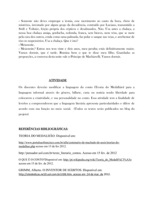 - Somente não deves empregar a ironia, esse movimento ao canto da boca, cheio de
mistérios, inventado por algum grego da decadência, contraído por Luciano, transmitido a
Swift e Voltaire, feição própria dos cépticos e desabusados. Não. Usa antes a chalaça, a
nossa boa chalaça amiga, gorducha, redonda, franca, sem biocos, nem véus, que se mete
pela cara dos outros, estala como uma palmada, faz pular o sangue nas veias, e arrebentar de
riso os suspensórios. Usa a chalaça. Que é isto?
- Meia-noite.
- Meia-noite? Entras nos teus vinte e dois anos, meu peralta; estás definitivamente maior.
Vamos dormir, que é tarde. Rumina bem o que te disse meu filho. Guardadas as
proporções, a conversa desta noite vale o Príncipe de Machiavelli. Vamos dormir.
ATIVIDADE
Os discentes deverão modificar a linguagem do conto (Teoria do Medalhão) para a
linguagem informal através do gênero, bilhete, carta ou notícia tendo liberdade para
colocarem a criatividade, e sua personalidade no conto. Essa atividade tem a finalidade de
levá-los a compreenderem que a linguagem literária apresenta particularidades e difere de
acordo com sua função no meio social. (Todos os textos serão publicados no blog do
projeto)
REFERÊNCIAS BIBLIOGRÁFICAS:
TEORIA DO MEDALHÃO: Disponível em:
http://www.portalsaofrancisco.com.br/alfa/centenario-de-machado-de-assis/teorias-do-
medalhao.php acesso em 13 de fev.2012.
http://pensador.uol.com.br/texto_literario_contos. Acesso em 15 fev. de 2012
O QUE É O CONTO?Disponível em: http://pt.wikipedia.org/wiki/Teoria_do_Medalh%C3%A3o
acesso em 15 de fev. de 2012.
GRIMM, Alberto. O INVENTOR DE HÁBITOS. Disponível em:
http://sitededicas.ne10.uol.com.br/ct06.htm. acesso em :14 de mar. de 2012.
 