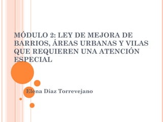 MÓDULO 2: LEY DE MEJORA DE BARRIOS, ÁREAS URBANAS Y VILAS QUE REQUIEREN UNA ATENCIÓN ESPECIAL Elena Díaz Torrevejano 