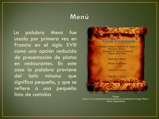 La palabra Menú fue
usada por primera vez en
Francia en el siglo XVIII
como una opción reducida
de presentación de platos
en restaurantes. En este
caso la palabra proviene
del latín minutus que
significa pequeño, y que se
refiere a una pequeña
lista de comidas Fuente:
http://www.asadorelpinchodecastilla.es/attachments/Image/Menu/
Menu_Degustacion.
 
