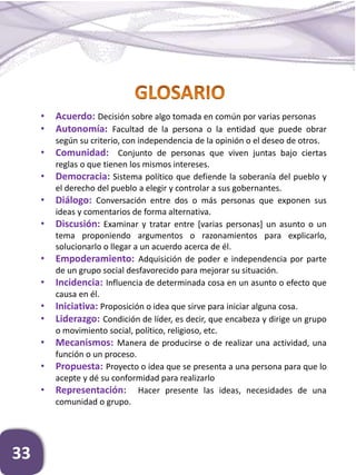 33
• Acuerdo: Decisión sobre algo tomada en común por varias personas
• Autonomía: Facultad de la persona o la entidad que puede obrar
según su criterio, con independencia de la opinión o el deseo de otros.
• Comunidad: Conjunto de personas que viven juntas bajo ciertas
reglas o que tienen los mismos intereses.
• Democracia: Sistema político que defiende la soberanía del pueblo y
el derecho del pueblo a elegir y controlar a sus gobernantes.
• Diálogo: Conversación entre dos o más personas que exponen sus
ideas y comentarios de forma alternativa.
• Discusión: Examinar y tratar entre [varias personas] un asunto o un
tema proponiendo argumentos o razonamientos para explicarlo,
solucionarlo o llegar a un acuerdo acerca de él.
• Empoderamiento: Adquisición de poder e independencia por parte
de un grupo social desfavorecido para mejorar su situación.
• Incidencia: Influencia de determinada cosa en un asunto o efecto que
causa en él.
• Iniciativa: Proposición o idea que sirve para iniciar alguna cosa.
• Liderazgo: Condición de líder, es decir, que encabeza y dirige un grupo
o movimiento social, político, religioso, etc.
• Mecanismos: Manera de producirse o de realizar una actividad, una
función o un proceso.
• Propuesta: Proyecto o idea que se presenta a una persona para que lo
acepte y dé su conformidad para realizarlo
• Representación: Hacer presente las ideas, necesidades de una
comunidad o grupo.
 