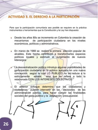 Desde los años 80s se incremento en Colombia la creación de
mecanismos de participación ciudadana en los niveles
económicos, políticos y administrativos.
En marzo de 1988 se realiza la primera elección popular de
alcaldes. Este hecho contribuyó a transformarlos espacios
políticos locales y estimuló el surgimiento de nuevos
liderazgos.
La descentralización política introdujo algunas posibilidades de
participación ciudadana en lo público apoyada en una nueva
concepción según la cual LO PUBLICO no se reduce a lo
estrictamente estatal, sino que se refiere a todo lo
relacionado CON LOS INTERESES COLECTIVOS.
El anterior enfoque determina que los ciudadanos y
ciudadanas pueden intervenir en las decisiones de las
administración pública, para hacer cumplir las finalidades
sociales del gasto público y la asignación presupuestal.
Para que la participación comunitaria sea posible se requiere en la práctica
instrumentos o herramientas que la Constitución y la Ley han dispuesto:
26
 