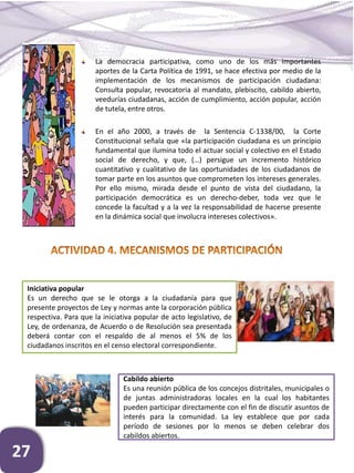 27
La democracia participativa, como uno de los más importantes
aportes de la Carta Política de 1991, se hace efectiva por medio de la
implementación de los mecanismos de participación ciudadana:
Consulta popular, revocatoria al mandato, plebiscito, cabildo abierto,
veedurías ciudadanas, acción de cumplimiento, acción popular, acción
de tutela, entre otros.
En el año 2000, a través de la Sentencia C-1338/00, la Corte
Constitucional señala que «la participación ciudadana es un principio
fundamental que ilumina todo el actuar social y colectivo en el Estado
social de derecho, y que, (…) persigue un incremento histórico
cuantitativo y cualitativo de las oportunidades de los ciudadanos de
tomar parte en los asuntos que comprometen los intereses generales.
Por ello mismo, mirada desde el punto de vista del ciudadano, la
participación democrática es un derecho-deber, toda vez que le
concede la facultad y a la vez la responsabilidad de hacerse presente
en la dinámica social que involucra intereses colectivos».
Iniciativa popular
Es un derecho que se le otorga a la ciudadanía para que
presente proyectos de Ley y normas ante la corporación pública
respectiva. Para que la iniciativa popular de acto legislativo, de
Ley, de ordenanza, de Acuerdo o de Resolución sea presentada
deberá contar con el respaldo de al menos el 5% de los
ciudadanos inscritos en el censo electoral correspondiente.
Cabildo abierto
Es una reunión pública de los concejos distritales, municipales o
de juntas administradoras locales en la cual los habitantes
pueden participar directamente con el fin de discutir asuntos de
interés para la comunidad. La ley establece que por cada
período de sesiones por lo menos se deben celebrar dos
cabildos abiertos.
 