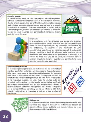 28
Consulta popular
Es un mecanismo través del cual, una pregunta de carácter general,
sobre un asunto de trascendencia nacional, departamental, municipal,
distrital o local, es sometida por el Presidente, Gobernador, Alcalde,
según el caso, a consideración del pueblo para que este se pronuncie
formalmente al respecto. La decisión tomada por el pueblo será de
carácter obligatorio, siempre y cuando se haya obtenido la mitad más
uno de los votos y cuando haya participado al menos una tercera
parte del censo electoral.
Revocatoria del mandato
Es el derecho político por el cual, los ciudadanos dan por terminado el
mandato que le han conferido a un Gobernador o Alcalde. Para esto
debe haber transcurrido al menos la mitad del periodo del mandato
para hacer la solicitud de la revocatoria. En segunda instancia la
solicitud debe ser respaldada por el 40% del total de los votos válidos
de la respectiva elección. En tercer lugar la solicitud debe ser
formulada en forma clara y precisa y debe ser aprobada y certificada
por el registrador respectivo. Una vez esto la Registraduría convoca a
los ciudadanos en un término no superior a los 2 meses. Se requiere
por lo menos el 60% de los votos y que no sea inferior al 60% de la
votación registrada en la respectiva jornada en la cual se eligió al
mandatario.
Referendo
Es la consulta que se le hace al pueblo para que apruebe o rechace
un proyecto de norma jurídica o derogue o no una norma ya vigente.
Puede ser un acto legislativo, una ley, un decreto con fuerza de ley,
una ordenanza, un acuerdo o una resolución de junta
administradora local. Puede ser nacional, regional, departamental,
distrital, municipal o local. El referendo debe realizarse en un
término de seis meses después de presentarse la solicitud, si se
obtiene la mitad más uno de los votos, las decisiones será de
carácter obligatorio siempre y cuando haya participado la cuarta
parte del censo electoral respectivo.
El Plebiscito
Es el pronunciamiento del pueblo convocado por el Presidente de la
República para apoyar o rechazar una determinada decisión del
ejecutivo. El mas famoso plebiscito en la historia reciente fue el que
abrió las puertas al Frente Nacional.
 