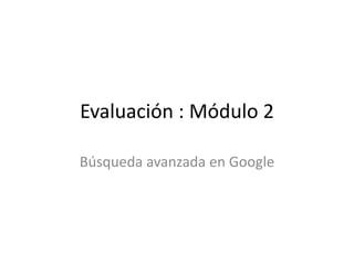 Evaluación : Módulo 2
Búsqueda avanzada en Google
 