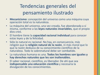 Tendencias generales del
pensamiento ilustrado
• Mecanicismo: concepción del universo como una máquina cuya
operación total es la naturaleza.
• La máquina del universo, una vez creada, fue abandonada a sí
misma, conforme a las leyes naturales invariables, que el propio
dios creó.
• El hombre tiene la capacidad racional individual para conocer
estas leyes y de la felicidad.
• Sólo lo natural es racional. No hay, en consecuencia, más
religión que la religión natural de la razón, ni más moral que lo
que la razón deduzca de su conocimiento científico de la
naturaleza. Todo lo sobrenatural debe ser combatido.
• La naturaleza humana es una. Todos los hombres son iguales y
hay derechos naturales que les son inalienables.
• El saber racional, científico, es liberador. De ahí que sea
indispensable una educación científica y necesaria la
divulgación de los conocimientos.
 
