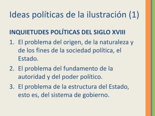 Ideas políticas de la ilustración (1)
INQUIETUDES POLÍTICAS DEL SIGLO XVIII
1. El problema del origen, de la naturaleza y
de los fines de la sociedad política, el
Estado.
2. El problema del fundamento de la
autoridad y del poder político.
3. El problema de la estructura del Estado,
esto es, del sistema de gobierno.
 