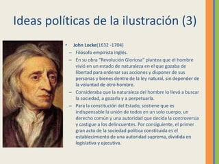Ideas políticas de la ilustración (3)
• John Locke(1632 -1704)
– Filósofo empirista inglés.
– En su obra “Revolución Gloriosa” plantea que el hombre
vivió en un estado de naturaleza en el que gozaba de
libertad para ordenar sus acciones y disponer de sus
personas y bienes dentro de la ley natural, sin depender de
la voluntad de otro hombre.
– Consideraba que la naturaleza del hombre lo llevó a buscar
la sociedad, a gozarla y a perpetuarla.
– Para la constitución del Estado, sostiene que es
indispensable la unión de todos en un solo cuerpo, un
derecho común y una autoridad que decida la controversia
y castigue a los delincuentes. Por consiguiente, el primer
gran acto de la sociedad política constituida es el
establecimiento de una autoridad suprema, dividida en
legislativa y ejecutiva.
 