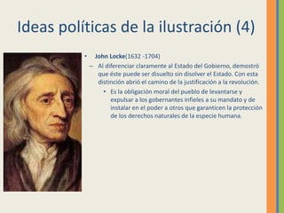 Ideas políticas de la ilustración (4)
• John Locke(1632 -1704)
– Al diferenciar claramente al Estado del Gobierno, demostró
que éste puede ser disuelto sin disolver el Estado. Con esta
distinción abrió el camino de la justificación a la revolución.
• Es la obligación moral del pueblo de levantarse y
expulsar a los gobernantes infieles a su mandato y de
instalar en el poder a otros que garanticen la protección
de los derechos naturales de la especie humana.
 