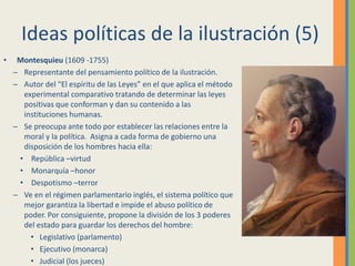 Ideas políticas de la ilustración (5)
• Montesquieu (1609 -1755)
– Representante del pensamiento político de la ilustración.
– Autor del “El espíritu de las Leyes” en el que aplica el método
experimental comparativo tratando de determinar las leyes
positivas que conforman y dan su contenido a las
instituciones humanas.
– Se preocupa ante todo por establecer las relaciones entre la
moral y la política. Asigna a cada forma de gobierno una
disposición de los hombres hacia ella:
• República –virtud
• Monarquía –honor
• Despotismo –terror
– Ve en el régimen parlamentario inglés, el sistema político que
mejor garantiza la libertad e impide el abuso político de
poder. Por consiguiente, propone la división de los 3 poderes
del estado para guardar los derechos del hombre:
• Legislativo (parlamento)
• Ejecutivo (monarca)
• Judicial (los jueces)
 