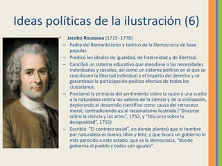 Ideas políticas de la ilustración (6)
• Jacobo Rousseau (1715 -1778)
– Padre del Romanticismo y teórico de la Democracia de base
popular.
– Predicó los ideales de igualdad, de fraternidad y de libertad.
– Concibió un sistema educativo que atendiese a las necesidades
individuales y sociales, así como un sistema político en el que se
conciliasen la libertad individual y el imperio del derecho y se
garantizase la participación política efectiva de todos los
ciudadanos.
– Proclamó la primacía del sentimiento sobre la razón y una vuelta
a la naturaleza contra los valores de la ciencia y de la civilización,
deplorando el desarrollo científico como causa del retroceso
moral, contradiciendo así al racionalismo ilustrado (“Discurso
sobre la ciencia y las artes”, 1752, y “Discurso sobre la
desigualdad”, 1755)
– Escribió “El contrato social”, en donde planteó que el hombre
por naturaleza es bueno, libre y feliz, y que busca un gobierno lo
más parecido a este estado, que es la democracia, “donde
gobierna el pueblo y todos son iguales”.
 