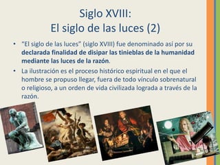 Siglo XVIII:
El siglo de las luces (2)
• “El siglo de las luces” (siglo XVIII) fue denominado así por su
declarada finalidad de disipar las tinieblas de la humanidad
mediante las luces de la razón.
• La ilustración es el proceso histórico espiritual en el que el
hombre se propuso llegar, fuera de todo vínculo sobrenatural
o religioso, a un orden de vida civilizada lograda a través de la
razón.
 