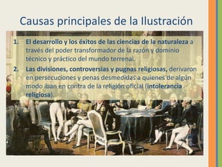 Causas principales de la Ilustración
1. El desarrollo y los éxitos de las ciencias de la naturaleza a
través del poder transformador de la razón y dominio
técnico y práctico del mundo terrenal.
2. Las divisiones, controversias y pugnas religiosas, derivaron
en persecuciones y penas desmedidas a quienes de algún
modo iban en contra de la religión oficial (intolerancia
religiosa).
 