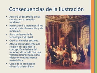 Consecuencias de la ilustración
• Aceleró el desarrollo de las
ciencias en su sentido
moderno.
• Perfeccionó e incrementó los
aparatos de observación y de
medición.
• Puso las bases de la
tecnología industrial.
• Creó las ciencias sociales.
• Afectó profundamente a la
religión al suplantar la
concepción cristiana del
mundo y de la vida con una
versión naturalista racional
(deísmo) o francamente
materialista.
• Caída de la escolástica
(filosofía aristotélica)
 